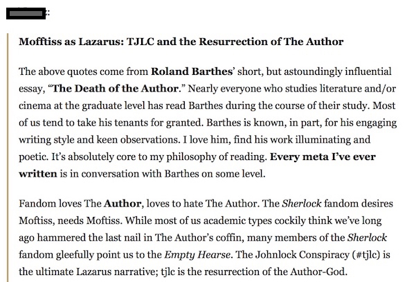 Screenshot of Tumblr post with username redacted, titled 'Mofftiss as Lazarus: TJLC and the Resurrection of The Author.' Text reads: The above quotes come from *Roland Barthes'* short, but astoundingly influential essay, *'The Death of the Author.'* Nearly everyone who studies literature and/or cinema at the graduate level has read Barthes during the course of their study. Most of us tend to take his tenants for granted. Barthes is known, in part, for his engaging writing style and keen observations. I love him, find his work illuminating and poetic. It's absolutely core to my philosophy of reading. *Every meta I've ever written* is in conversation with Barthes on some level. Fandom loves the *Author,* loves to hate The Author. The _Sherlock_ fandom desires Moftiss, needs Moftiss. While most of us academic types cockily think we've long ago hammered the last nail in The Author's coffin, many members of the _Sherlock_ fandom gleefully point us to the _Empty Hearse._ The Johnlock Conspiracy (#tjlc) is the ultimate Lazarus narrative; tjlc is the resurrection of the Author-God.