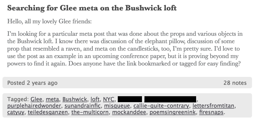Tumblr screenshot. Text post titled, Searching for Glee meta on the Bushwick loft. Hello, all my lovely Glee friends. I’m looking for a particular meta post that was done about the props and various objects in the Bushwick loft. I know there was discussion of the elephant pillow, discussion of some prop that resembled a raven, and meta on the candlesticks, too, I’m pretty sure. I’d love to use the post as an example in an upcoming conference paper, but it is proving beyond my powers to find it again. Does anyone have the link bookmarked or tagged for easy finding? The text is followed by several tags, including Glee, meta, Bushwick, loft, NYC, and several Tumblr usernames of active Glee fans.