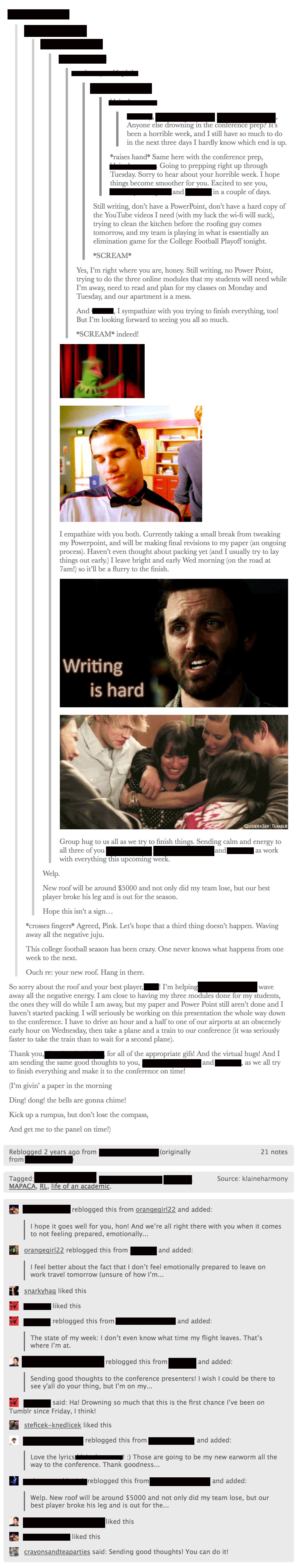 Tumblr screenshot. A long text post conversation among the authors expressing stress about the upcoming panel and our own papers, as well as other personal and professional stressors. One of the authors posts several GIFs: a flailing Kermit, a frustrated Blaine Anderson, Chuck of Supernatural saying, writing is hard, and the New Directions of Glee<in a group hug. Following that is more encouragement and support. Below the conversation are notes, including from followers offering best wishes./></p>

<p class=