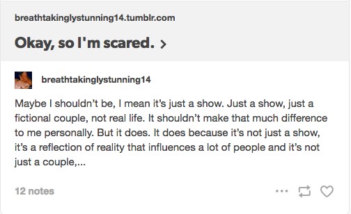 Tumblr post by breathtakinglystunning14.tumblr.com titled 'Okay, so I'm scared.' Text reads: 'Maybe I shouldn't be, I mean it's just a show. Just a show, just a fictional couple, not real life. It shouldn't make that much difference to me personally. But it does. It does because it's not just a show, it's a reflection of reality that influences a lot of people and it's not just a couple,… [12 notes].'