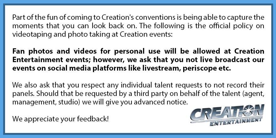 Tweet from Creation explaining that live broadcasting is no longer welcome. A block of text is displayed with the company logo. '(standard text) Part of the fun of coming to Creation's conventions is being able to capture the moments that you can look back on. The following is the official policy on videotaping and photo taking at Creation events: (bold text) Fan photos and videos for personal use will be allowed at Creation Entertainment events; however, we ask that you not live broadcast our events on social media platforms like livestream, periscope etc. (standard text) We also ask that you respect any individual talent requests not to record their panels. Should that be requested by a third party on behalf of the talent (agent, management, studio) we will give you advanced notice. We appreciate your feedback!