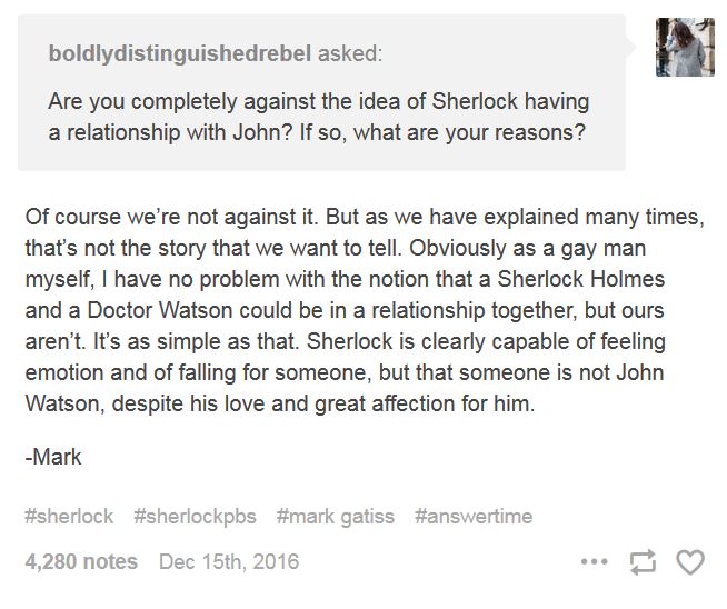 Tumblr post of Mark Gatiss's denial of Johnlock intent, December 15, 2016, presented as Q&A. Question: 'Boldlydistinguishedrebel asked, 'Are you completely against the idea of Sherlock having a relationship with John? If so, what are your reasons?'' Gatiss's response: 'Of course we're not against it. But as we have explained many times, that's not the story that we want to tell. Obviously as a gay man myself, I have no problem with the notion that a Sherlock Holmes and a Doctor Watson could be in a relationship together, but ours aren't. It's as simple as that. Sherlock is clearly capable of feeling emotion and of falling for someone, but that someone is not John Watson, despite his love and great affection for him. —Mark.' Tags read: #sherlock #sherlockpbs #mark gatiss #answertime.