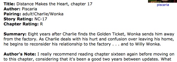 Screen capture reading 'Title: Distance Makes the Heart, chapter 17; Author: Piscaria; Pairing: adult!Charlie/Wonka; Story Rating: NC-17; Chapter Rating: R; Summary: Eight years after Charlie finds the Golden Ticket, Wonka sends him away from the factory. As Charlie deals with his hurt and confusion over leaving his home, he begins to reconsider his relationship to the factory...and to Willy Wonka.; Author's Note: I really recommend reading chapter sixteen again before moving on to this chapter, considering that it's been a good two years between updates. What