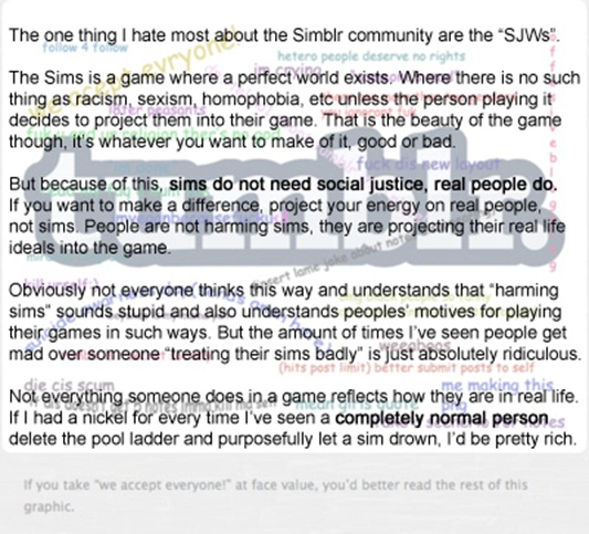 The one thing I hate most about the Simblr community are the 'SJWs.' The Sims is a game where a perfect world exists. Where there is no such thing as racism, sexism, homophobia etc unless the person playing it decides to project them into their game. That is the beauty of the game though, it's whatever you want to make it, good or bad. But because of this, sims do not need social justice, real people do. People are not harming sims, they are projecting their real life ideals into the game. Obviously not everyone thinks this way and understands that 'harming sims' sounds stupid and also understands people's motives for playing their games in such ways. But the amount of times I've seen people get mad over someone 'treating their sims badly' is just absolutely ridiculous. Not everything someone does in a game reflects how they are in real life. If I had a nickel for every time I've seen a completely normal person delete the pool ladder and purposefully let a sim drown, I'd be pretty rich.