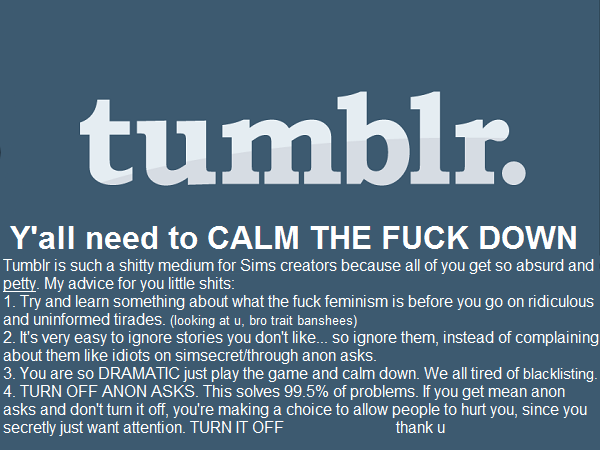 tumblr. Y'all need to CALM THE FUCK DOWN. Tumblr is such a shitty medium for Sims creators because all of you get so absurd and petty. My advice for you little shits: 1. Try and learn something about what the fuck feminism is before you go on ridiculous and uninformed tirades (looking at u, bro trait banshees). 2. It's very easy to ignore stories you don't like…so ignore them, instead of complaining about them like idiots on simsecret/through anon asks. 3. You are so DRAMATIC just play the game and calm down. We are all tired of blacklisting. 4. TURN OFF ANON ASKS. This solves 99.5 percent of problems. If you get mean anon asks and don't turn it off, you're making a choice to allow people to hurt you, since you secretly just want attention. TURN IT OFF. Thank u.