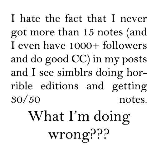 I hate the fact that I never got more than 15 notes (and I even have 1000+ followers and do good CC) in my posts and I see simblrs doing horrible editions and getting 30/50 notes. What I'm doing wrong?