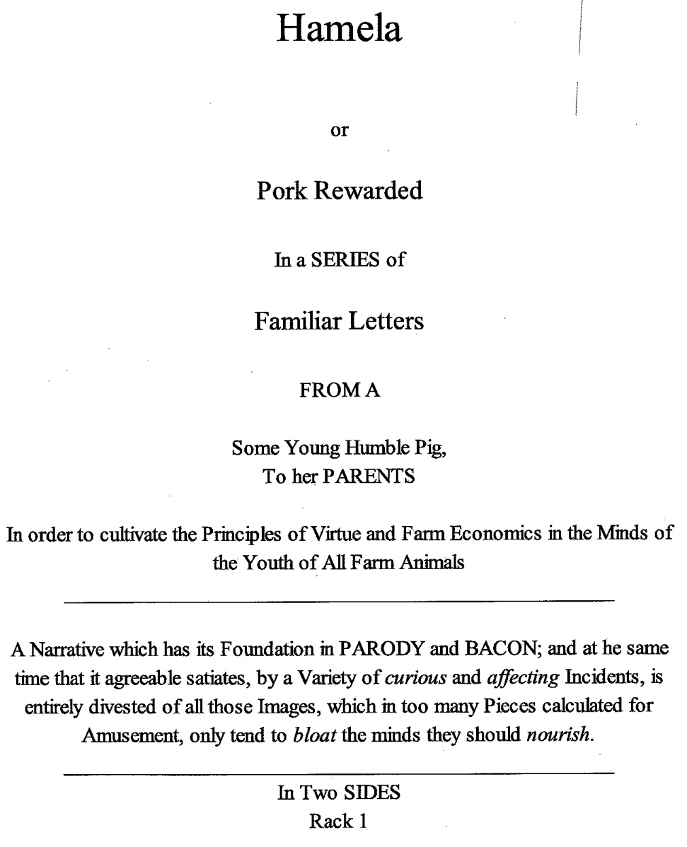 Title page of 2014 Hamela in imitation of original 1749 Pamela. Pamela or Pork Rewarded in a SERIES of Familiar Letters FROM A Some Young Humble Pig, To her PARENTS. In order to cultivate the Principles of Virtue and Farm Economics in the Minds of the Youth of All Farm Animals. A Narrative which has its Foundation in PARODY and BACON; and at the same time that is agreeable satiates, by a variety of curious and affecting Incidents, is entirely divested of all those Images, which is too many Pieces calculated for Amusement, only tend to blowat the minds they should nourish.