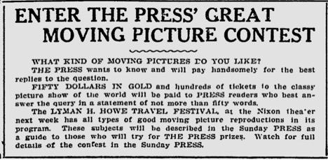 Transcription: "Enter The Press' Great Moving Picture Contest. WHAT KIND OF MOVING PICTURES DO YOU LIKE? THE PRESS wants to know and will pay handsomely for the best replies to the question. FIFITY DOLLARS IN GOLD and hundreds of tickets to the classy picture show of the world will be paid to the PRESS readers who best answer the query in a statement of not more than fifty words. The LYMAN H. HOWE TRAVEL FESTIVAL at the Nixon theatre next week has all types of moving picture reproductions in its program. These subjects will be described in the Sunday PRESS as a guide to those who will try for THE PRESS prizes. Watch for full details of the contest in the Sunday PRESS."