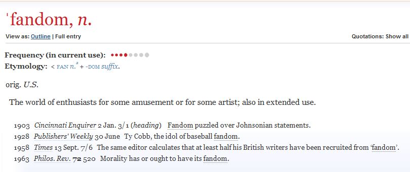 A screenshot of the definition of the word fandom from the Oxford English Dictionary website. It lists the word's origin as U.S. and defines it as: The world of enthusiasts for some amusement or for some artist; also in extended use. Below this are listed four examples of the word's usage in print: by the Cincinnati Enquirer in 1903, by Publishers' Weekly in 1928, by Times in 1958 and by The Philosophical Review in 1963.